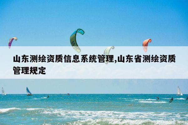 山东测绘资质信息系统管理,山东省测绘资质管理规定