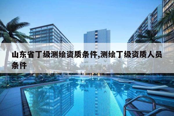 山东省丁级测绘资质条件,测绘丁级资质人员条件