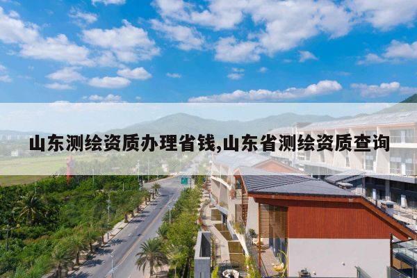 山东测绘资质办理省钱,山东省测绘资质查询