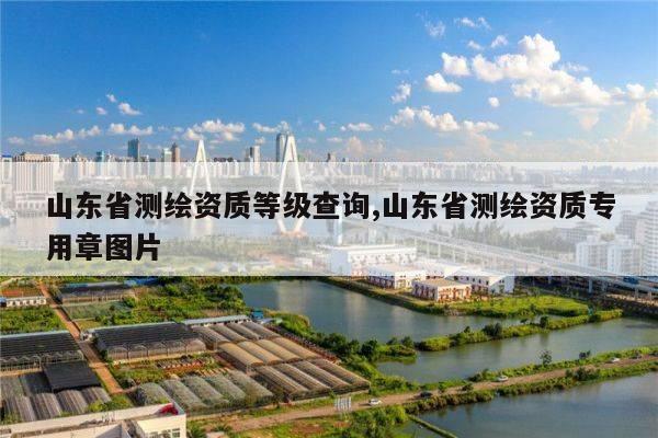 山东省测绘资质等级查询,山东省测绘资质专用章图片