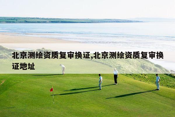 北京测绘资质复审换证,北京测绘资质复审换证地址