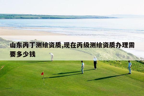 山东丙丁测绘资质,现在丙级测绘资质办理需要多少钱