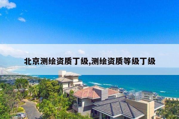 北京测绘资质丁级,测绘资质等级丁级