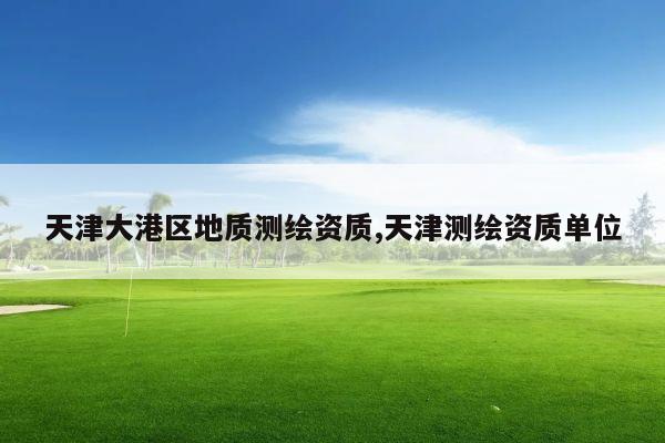 天津大港区地质测绘资质,天津测绘资质单位