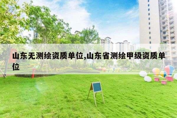 山东无测绘资质单位,山东省测绘甲级资质单位