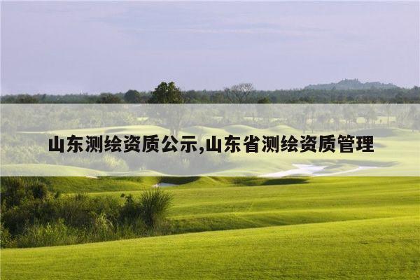 山东测绘资质公示,山东省测绘资质管理