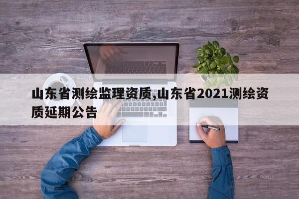 山东省测绘监理资质,山东省2021测绘资质延期公告
