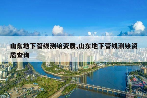 山东地下管线测绘资质,山东地下管线测绘资质查询