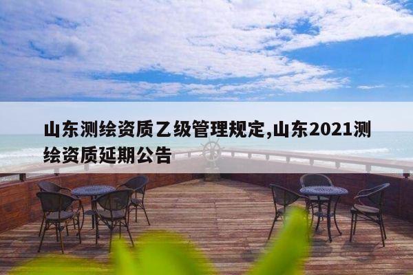 山东测绘资质乙级管理规定,山东2021测绘资质延期公告