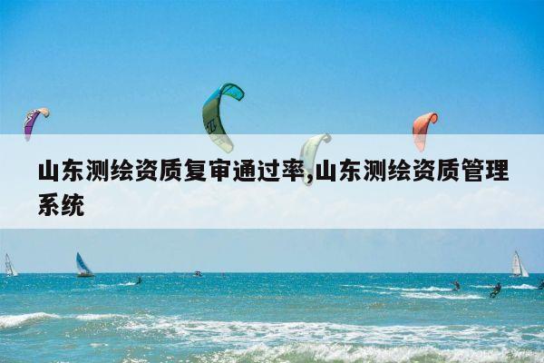 山东测绘资质复审通过率,山东测绘资质管理系统