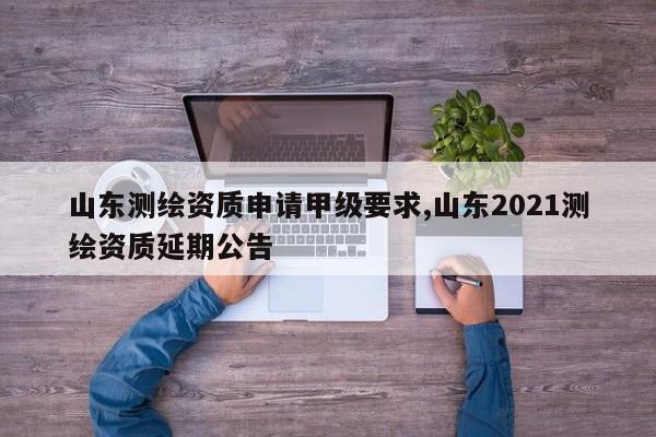 山东测绘资质申请甲级要求,山东2021测绘资质延期公告