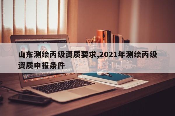 山东测绘丙级资质要求,2021年测绘丙级资质申报条件