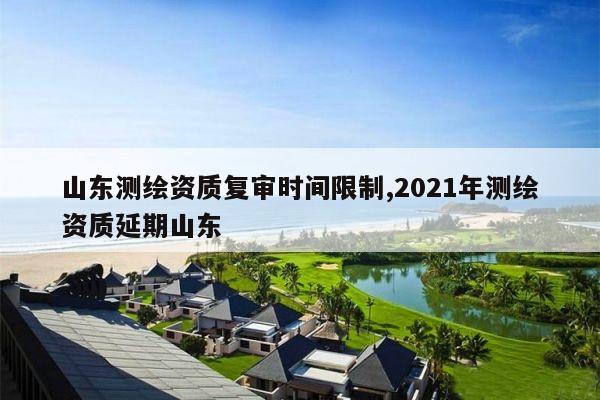 山东测绘资质复审时间限制,2021年测绘资质延期山东