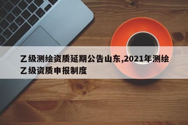 乙级测绘资质延期公告山东,2021年测绘乙级资质申报制度