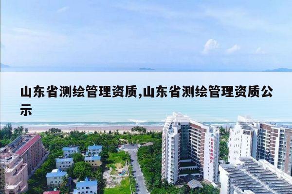 山东省测绘管理资质,山东省测绘管理资质公示