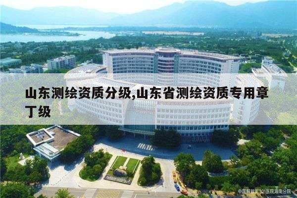 山东测绘资质分级,山东省测绘资质专用章 丁级