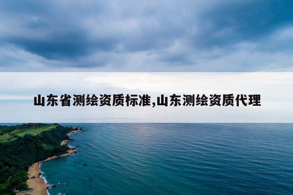 山东省测绘资质标准,山东测绘资质代理