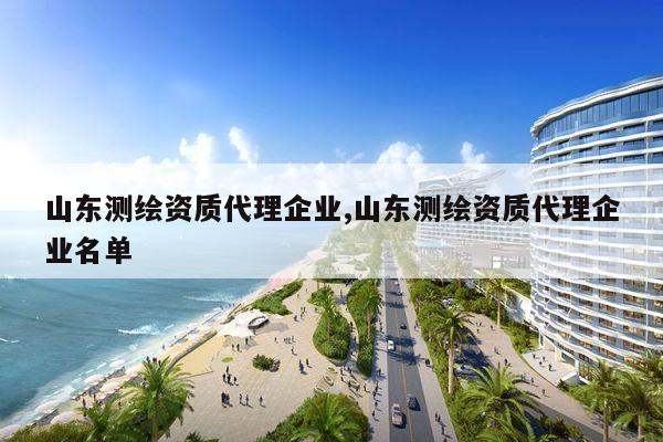 山东测绘资质代理企业,山东测绘资质代理企业名单