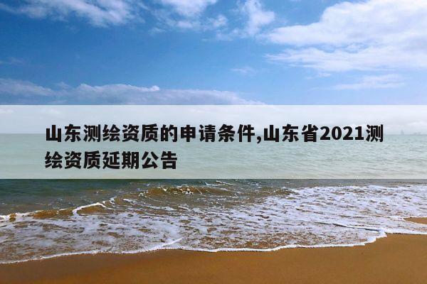 山东测绘资质的申请条件,山东省2021测绘资质延期公告