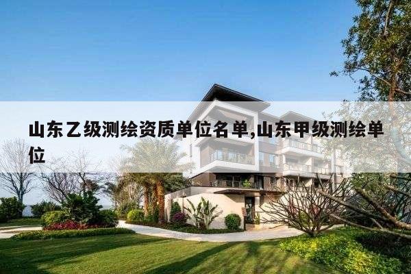 山东乙级测绘资质单位名单,山东甲级测绘单位