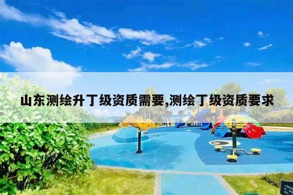 山东测绘升丁级资质需要,测绘丁级资质要求