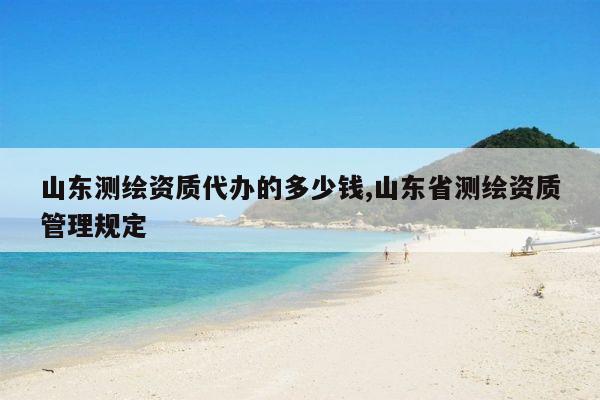 山东测绘资质代办的多少钱,山东省测绘资质管理规定