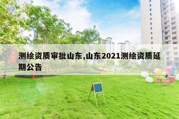 测绘资质审批山东,山东2021测绘资质延期公告
