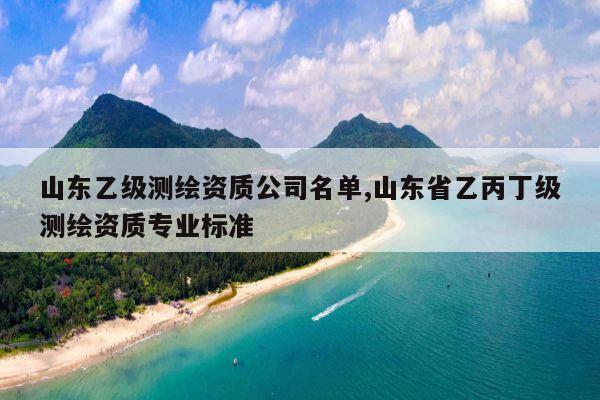 山东乙级测绘资质公司名单,山东省乙丙丁级测绘资质专业标准