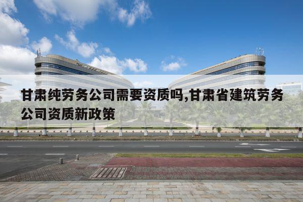 甘肃纯劳务公司需要资质吗,甘肃省建筑劳务公司资质新政策
