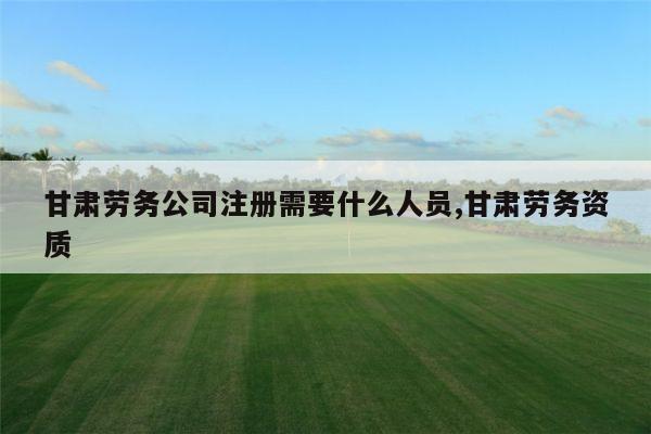 甘肃劳务公司注册需要什么人员,甘肃劳务资质