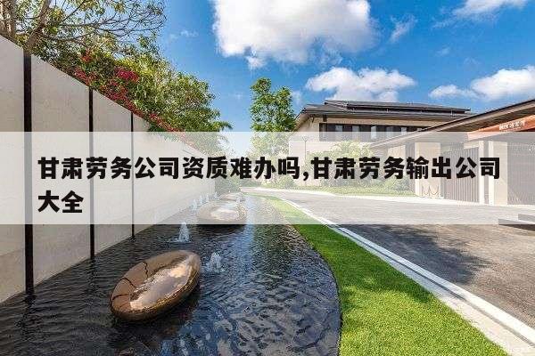 甘肃劳务公司资质难办吗,甘肃劳务输出公司大全