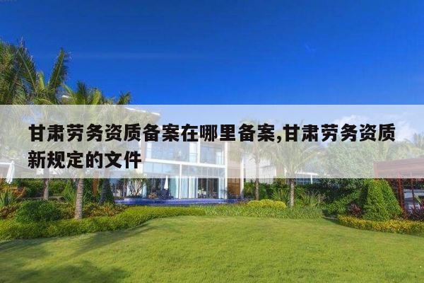 甘肃劳务资质备案在哪里备案,甘肃劳务资质新规定的文件