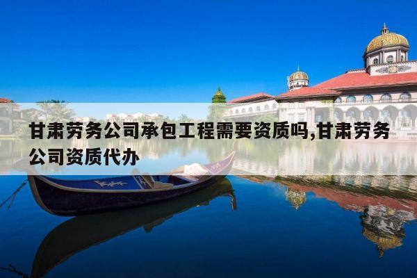 甘肃劳务公司承包工程需要资质吗,甘肃劳务公司资质代办