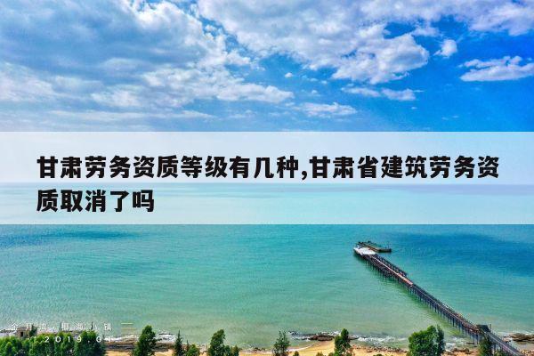 甘肃劳务资质等级有几种,甘肃省建筑劳务资质取消了吗