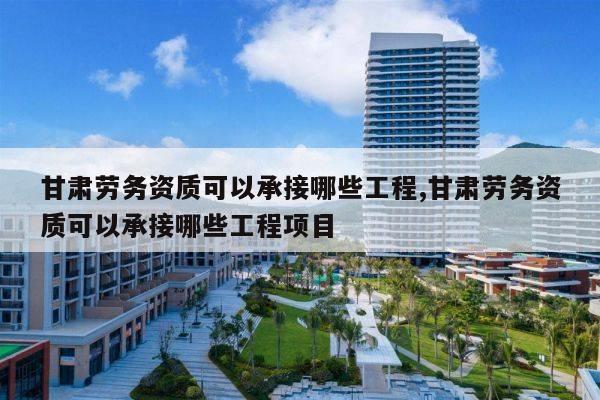 甘肃劳务资质可以承接哪些工程,甘肃劳务资质可以承接哪些工程项目