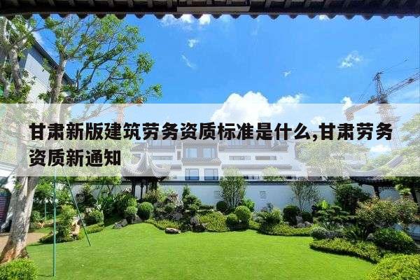 甘肃新版建筑劳务资质标准是什么,甘肃劳务资质新通知