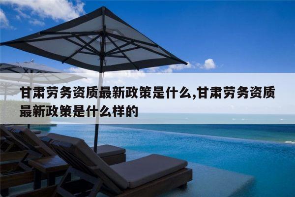 甘肃劳务资质最新政策是什么,甘肃劳务资质最新政策是什么样的