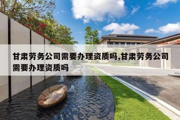 甘肃劳务公司需要办理资质吗,甘肃劳务公司需要办理资质吗