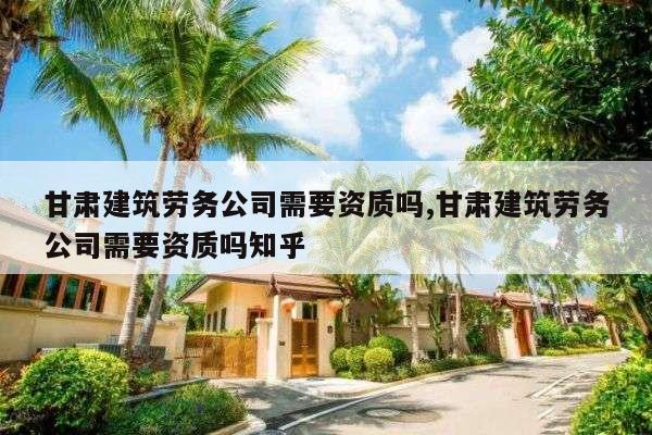 甘肃建筑劳务公司需要资质吗,甘肃建筑劳务公司需要资质吗知乎