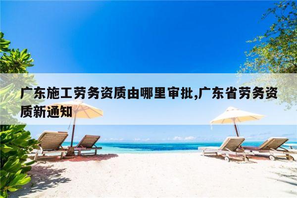 广东施工劳务资质由哪里审批,广东省劳务资质新通知