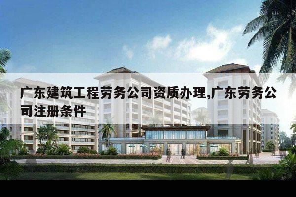 广东建筑工程劳务公司资质办理,广东劳务公司注册条件