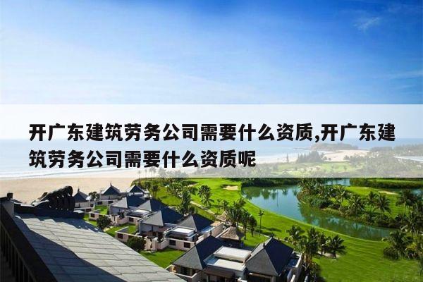 开广东建筑劳务公司需要什么资质,开广东建筑劳务公司需要什么资质呢