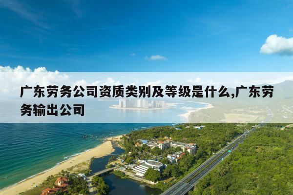 广东劳务公司资质类别及等级是什么,广东劳务输出公司