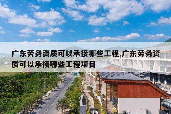 广东劳务资质可以承接哪些工程,广东劳务资质可以承接哪些工程项目