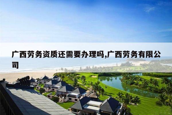 广西劳务资质还需要办理吗,广西劳务有限公司