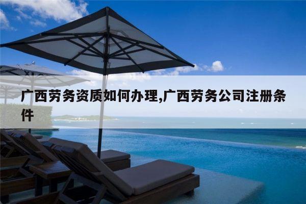 广西劳务资质如何办理,广西劳务公司注册条件