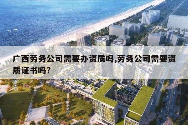 广西劳务公司需要办资质吗,劳务公司需要资质证书吗?