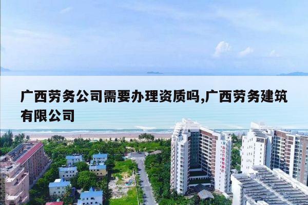 广西劳务公司需要办理资质吗,广西劳务建筑有限公司