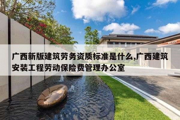 广西新版建筑劳务资质标准是什么,广西建筑安装工程劳动保险费管理办公室