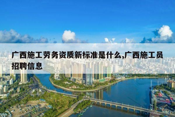广西施工劳务资质新标准是什么,广西施工员招聘信息